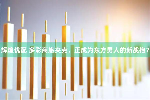 辉煌优配 多彩商旅夹克，正成为东方男人的新战袍？